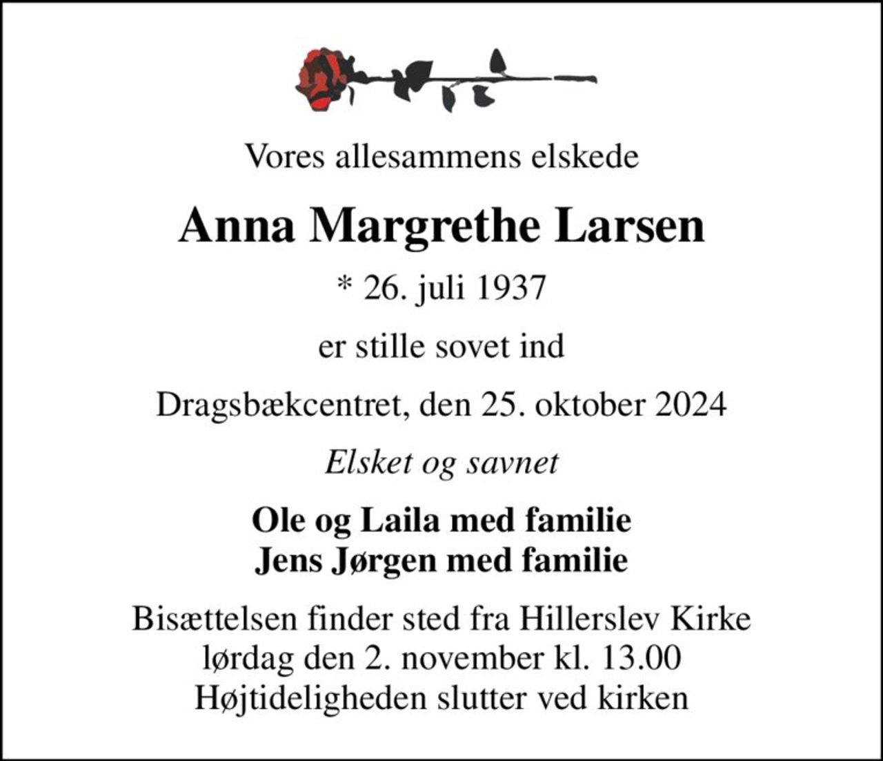 Vores allesammens elskede
Anna Margrethe Larsen
* 26. juli 1937
er stille sovet ind
Dragsbækcentret, den 25. oktober 2024
Elsket og savnet
Ole og Laila med familie Jens Jørgen med familie
Bisættelsen finder sted fra Hillerslev Kirke  lørdag den 2. november kl. 13.00  Højtideligheden slutter ved kirken