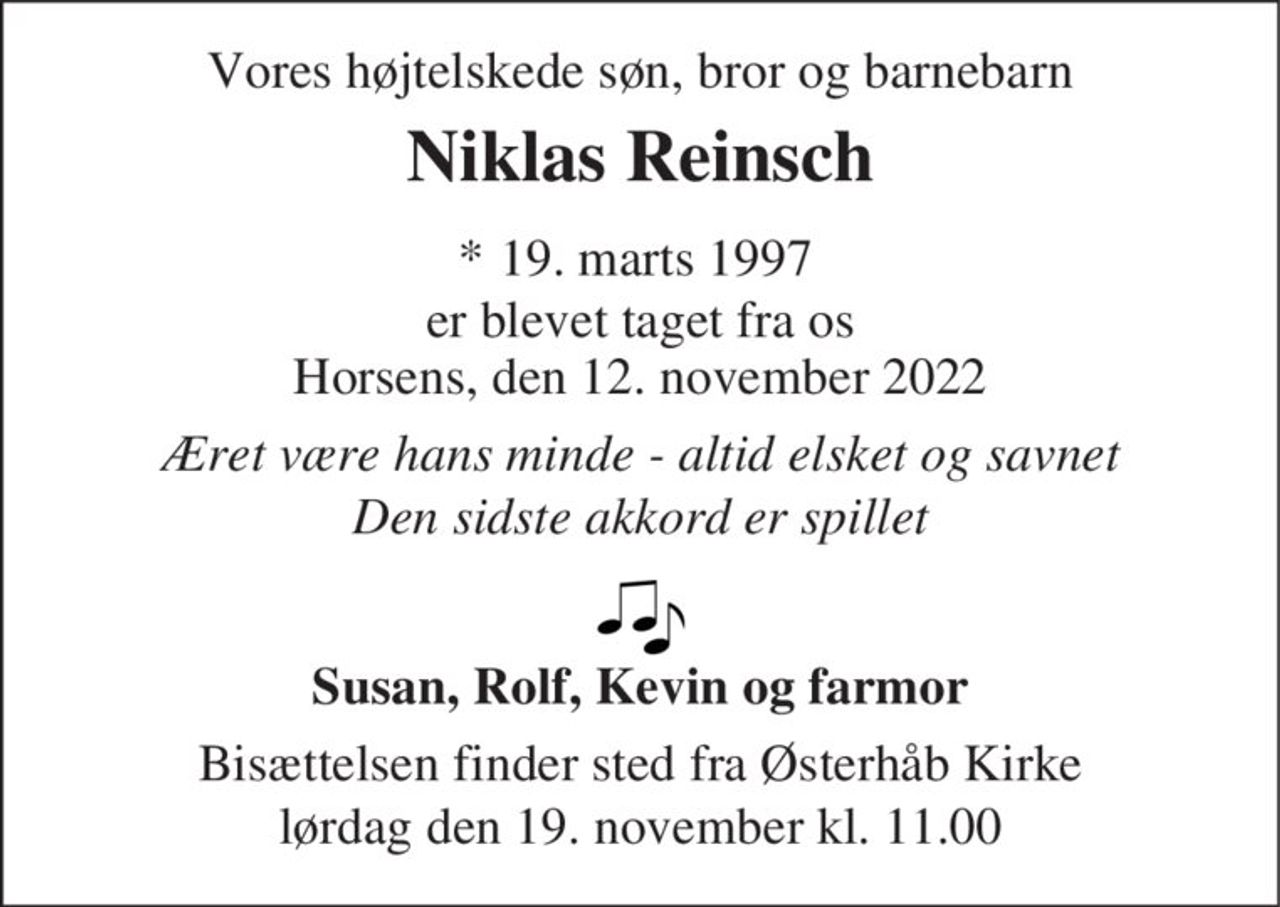 Vores højtelskede søn, bror og barnebarn 
Niklas Reinsch 
*​ 19. marts 1997​ er blevet taget fra os Horsens, den 12. november 2022 
Æret være hans minde - altid elsket og savnet Den sidste akkord er spillet 
Susan, Rolf, Kevin og farmor 
Bisættelsen​ finder sted lørdag den 19. november​ kl. 11.00 fra Østerhåb Kirke