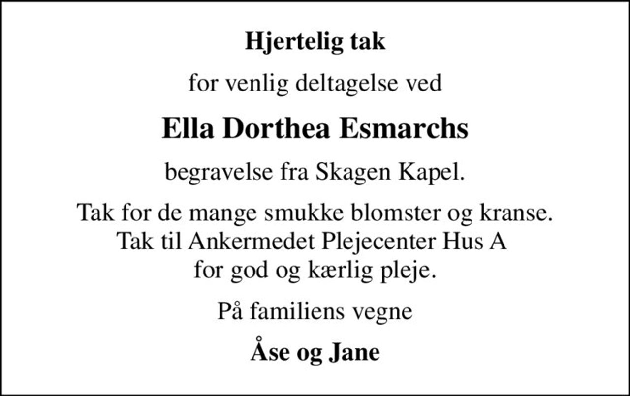 Hjertelig tak
for venlig deltagelse ved
Ella Dorthea Esmarchs
begravelse fra Skagen Kapel.
Tak for de mange smukke blomster og kranse. Tak til Ankermedet Plejecenter Hus A  for god og kærlig pleje.
På familiens vegne
Åse og Jane