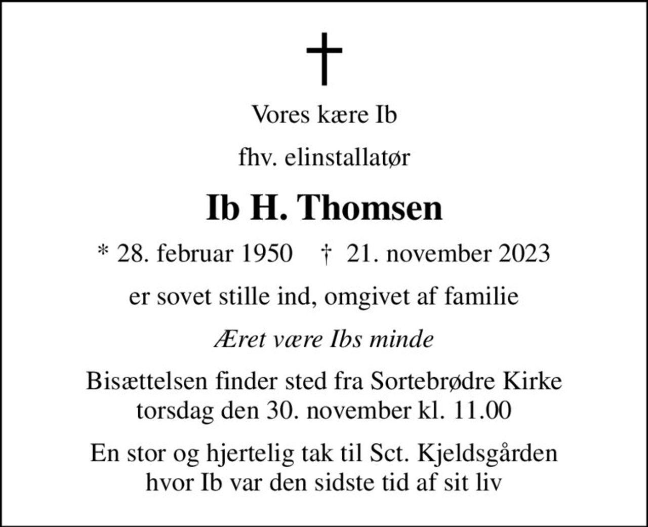 Vores kære Ib
fhv. elinstallatør
Ib H. Thomsen
* 28. februar 1950    ✝ 21. november 2023
er sovet stille ind, omgivet af familie
Æret være Ibs minde
Bisættelsen finder sted fra Sortebrødre Kirke  torsdag den 30. november kl. 11.00 
En stor og hjertelig tak til Sct. Kjeldsgården hvor Ib var den sidste tid af sit liv