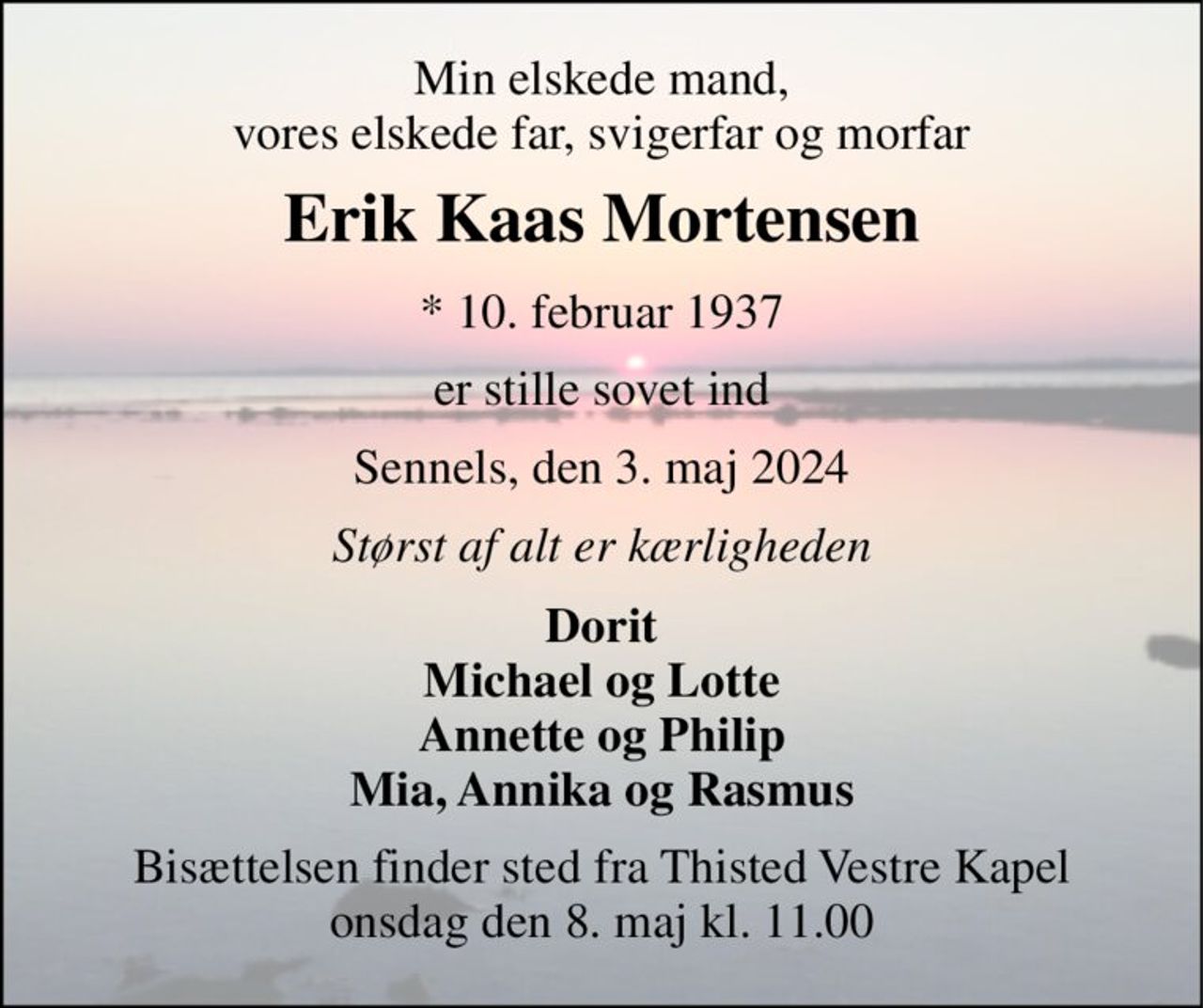 Min elskede mand, vores elskede far, svigerfar og morfar 
Erik Kaas Mortensen 
* 10. februar 1937 
er stille sovet ind 
Sennels, den 3. maj 2024 
Størst af alt er kærligheden 
Dorit Michael og Lotte Annette og Philip Mia, Annika og Rasmus 
Bisættelsen finder sted fra Thisted Vestre Kapel onsdag den 8. maj kl. 11.00