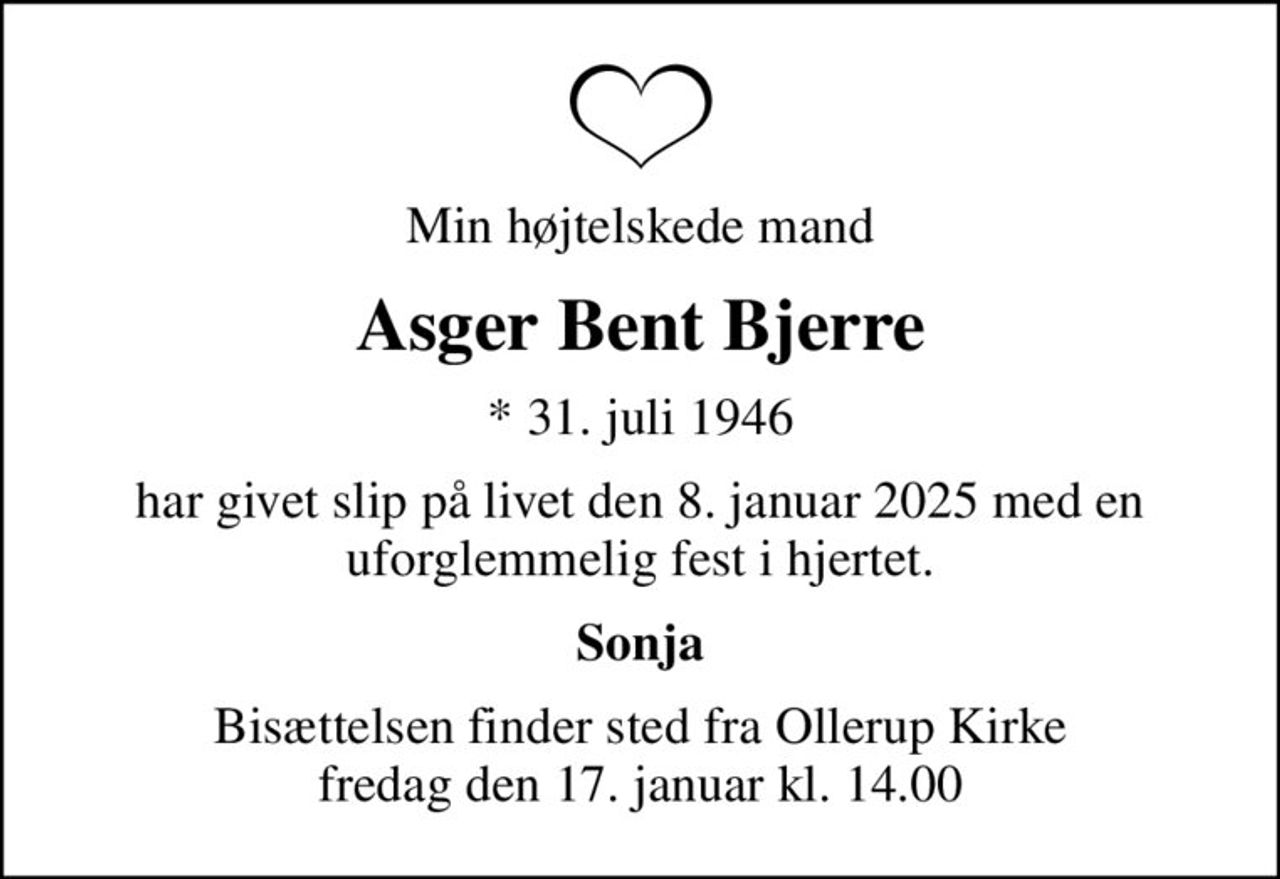 Min højtelskede mand
Asger Bent Bjerre
* 31. juli 1946
har givet slip på livet den 8. januar 2025 med en uforglemmelig fest i hjertet.
Sonja
Bisættelsen finder sted fra Ollerup Kirke  fredag den 17. januar kl. 14.00