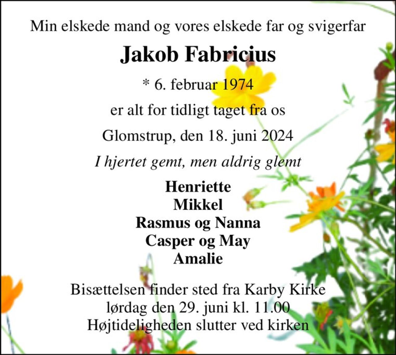 Min elskede mand og vores elskede far og svigerfar 
Jakob Fabricius 
*​ 6. februar 1974 
er alt for tidligt taget fra os 
Glomstrup, den 18. juni 2024 
I hjertet gemt, men aldrig glemt 
Henriette Mikkel Rasmus og Nanna Casper og May Amalie 
Bisættelsen​ finder sted fra Karby Kirke​ lørdag den 29. juni​ kl. 11.00 Højtideligheden slutter ved kirken
