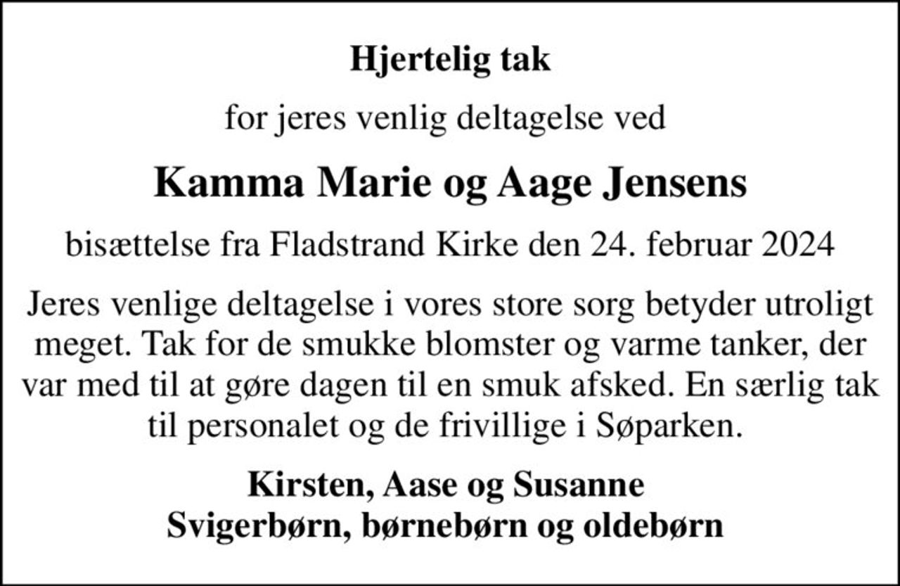 Hjertelig tak
for jeres venlig deltagelse ved 
Kamma Marie og Aage Jensens
bisættelse fra Fladstrand Kirke den 24. februar 2024
Jeres venlige deltagelse i vores store sorg betyder utroligt meget. Tak for de smukke blomster og varme tanker, der var med til at gøre dagen til en smuk afsked. En særlig tak til personalet og de frivillige i Søparken. 
Kirsten, Aase og Susanne  Svigerbørn, børnebørn og oldebørn