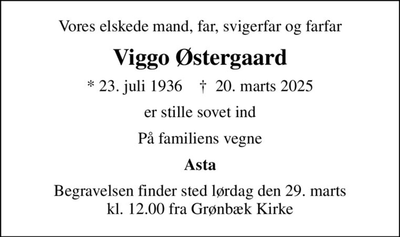 Vores elskede mand, far, svigerfar og farfar
Viggo Østergaard
* 23. juli 1936    ✝ 20. marts 2025
er stille sovet ind
På familiens vegne
Asta
Begravelsen finder sted lørdag den 29. marts kl. 12.00 fra Grønbæk Kirke