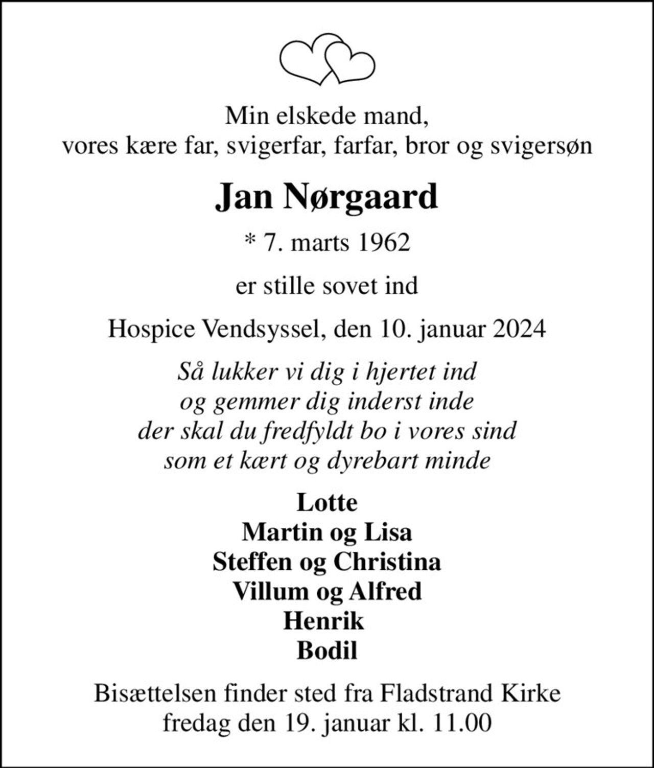 Min elskede mand, vores kære far, svigerfar, farfar, bror og svigersøn
Jan Nørgaard
* 7. marts 1962
er stille sovet ind
Hospice Vendsyssel, den 10. januar 2024
Så lukker vi dig i hjertet ind og gemmer dig inderst inde der skal du fredfyldt bo i vores sind som et kært og dyrebart minde
Lotte Martin og Lisa Steffen og Christina Villum og Alfred Henrik  Bodil
Bisættelsen finder sted fra Fladstrand Kirke  fredag den 19. januar kl. 11.00