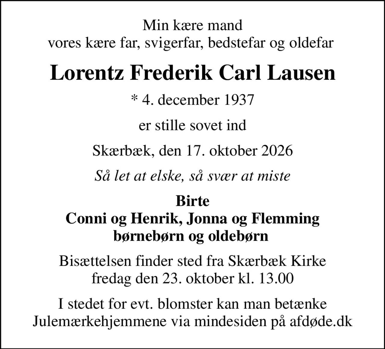 Min kære mand vores kære far, svigerfar, bedstefar og oldefar 
Lorentz Frederik Carl Lausen
* 4. december 1937
er stille sovet ind
Skærbæk, den 17. oktober 2026
Så let at elske, så svær at miste
Birte Conni og Henrik, Jonna og Flemming børnebørn og oldebørn 
Bisættelsen finder sted fra Skærbæk Kirke  fredag den 23. oktober kl. 13.00 
I stedet for evt. blomster kan man betænke
					Julemærkehjemmene via mindesiden på afdøde.dk
