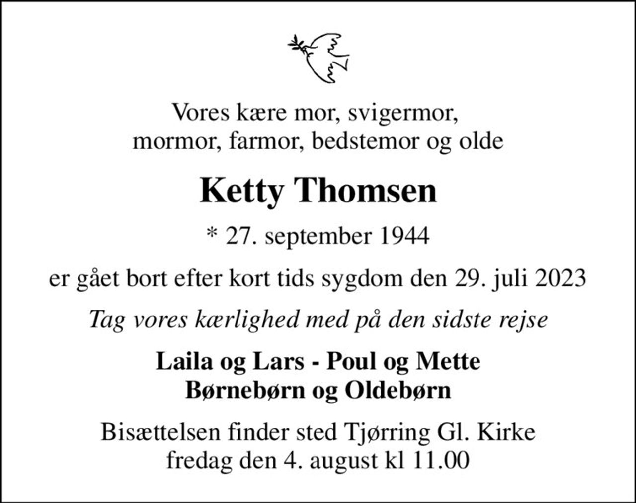 Vores kære mor, svigermor,  mormor, farmor, bedstemor og olde
Ketty Thomsen
* 27. september 1944
er gået bort efter kort tids sygdom den 29. juli 2023
Tag vores kærlighed med på den sidste rejse
Laila og Lars - Poul og Mette Børnebørn og Oldebørn
Bisættelsen finder sted Tjørring Gl. Kirke fredag den 4. august kl 11.00