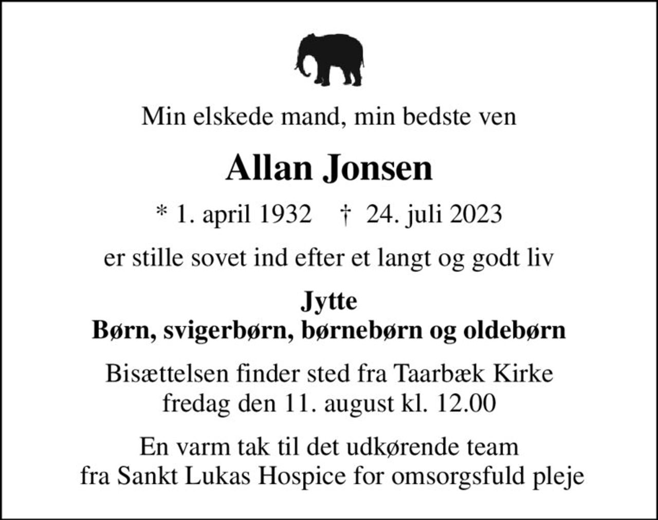Min elskede mand, min bedste ven
Allan Jonsen
* 1. april 1932    ✝ 24. juli 2023
er stille sovet ind efter et langt og godt liv
Jytte Børn, svigerbørn, børnebørn og oldebørn
Bisættelsen finder sted fra Taarbæk Kirke  fredag den 11. august kl. 12.00 
En varm tak til det udkørende team  fra Sankt Lukas Hospice for omsorgsfuld pleje