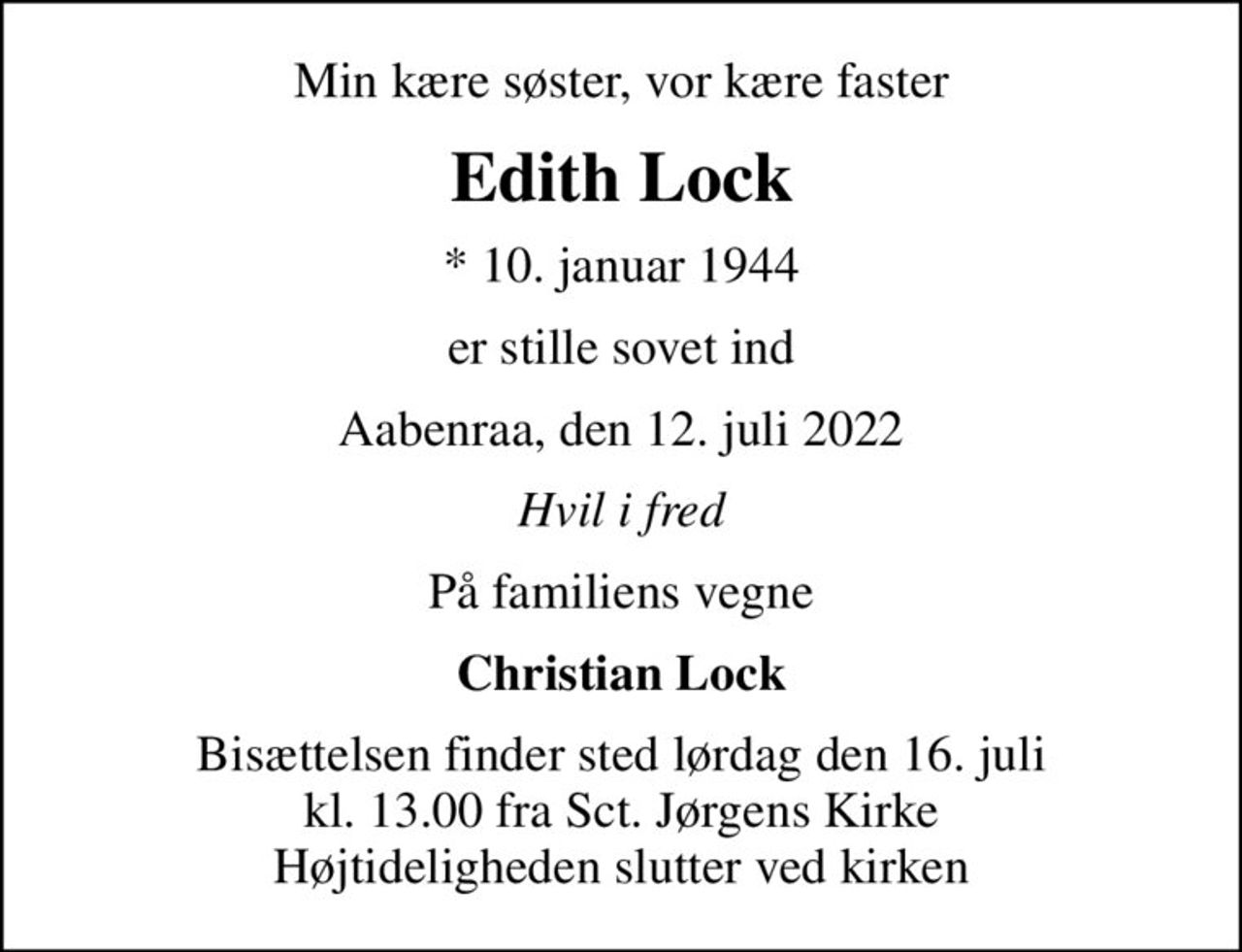 Min kære søster, vor kære faster
Edith Lock
* 10. januar 1944
er stille sovet ind
Aabenraa, den 12. juli 2022
Hvil i fred
På familiens vegne
Christian Lock
Bisættelsen finder sted lørdag den 16. juli kl. 13.00 fra Sct. Jørgens Kirke Højtideligheden slutter ved kirken