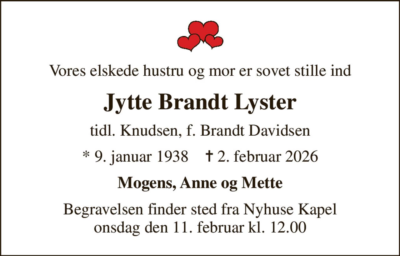 Vores elskede hustru og mor er sovet stille ind
Jytte Brandt Lyster
tidl. Knudsen, f. Brandt Davidsen
* 9. januar 1938    ✝ 2. februar 2026
Mogens, Anne og Mette
Begravelsen finder sted fra Nyhuse Kapel  onsdag den 11. februar kl. 12.00