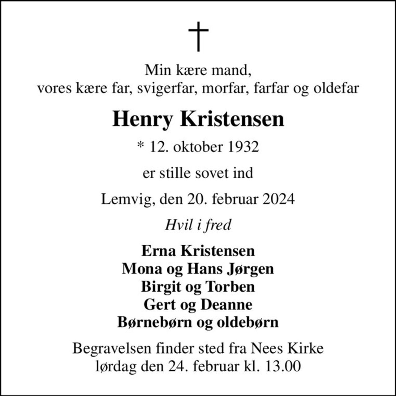 Min kære mand, vores kære far, svigerfar, morfar, farfar og oldefar
Henry Kristensen
* 12. oktober 1932
er stille sovet ind
Lemvig, den 20. februar 2024
Hvil i fred
Erna Kristensen Mona og Hans Jørgen Birgit og Torben Gert og Deanne Børnebørn og oldebørn
Begravelsen finder sted fra Nees Kirke  lørdag den 24. februar kl. 13.00