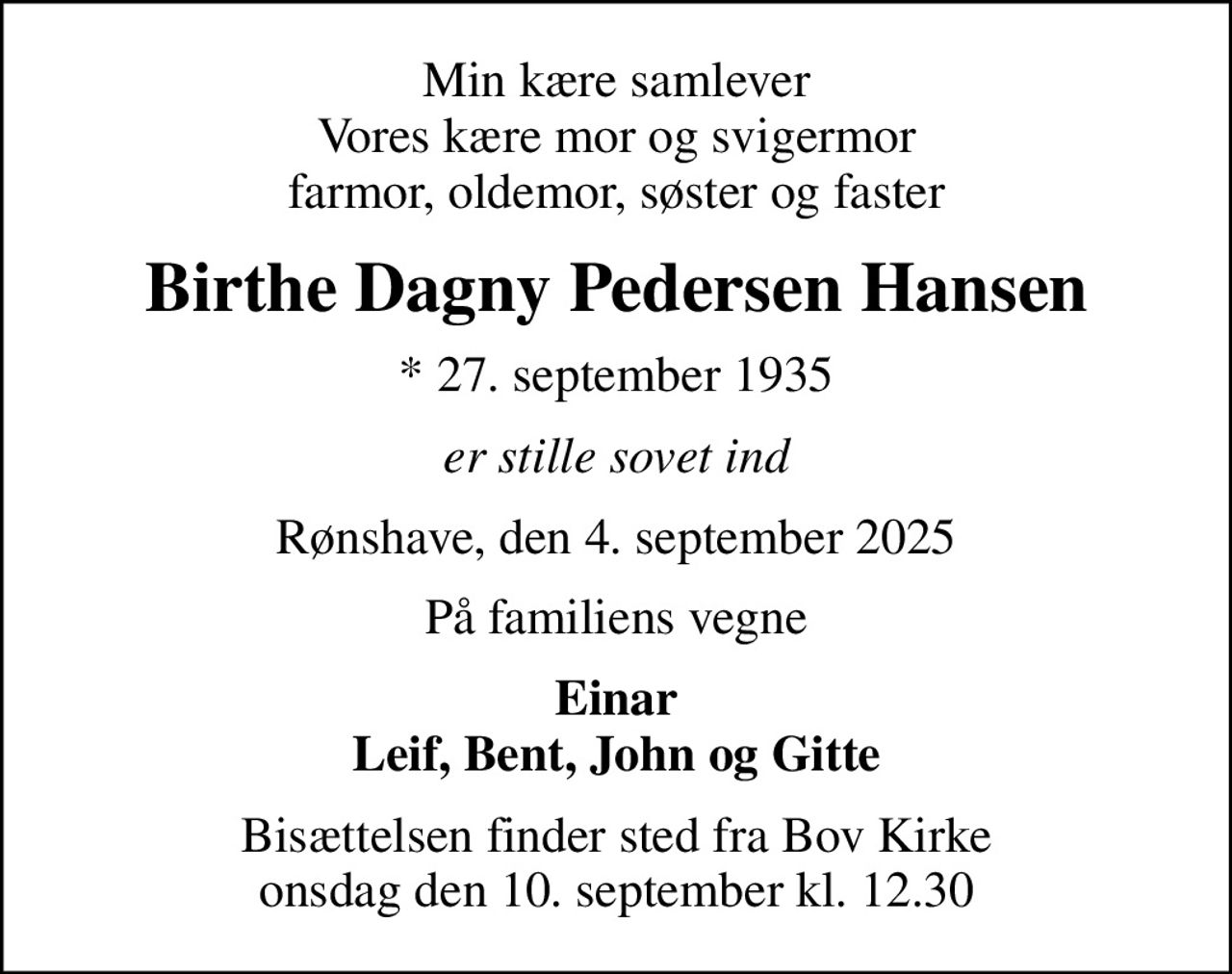 Min kære samlever Vores kære mor og svigermor farmor, oldemor, søster og faster
Birthe Dagny Pedersen Hansen
* 27. september 1935
er stille sovet ind
Rønshave, den 4. september 2025
På familiens vegne
Einar Leif, Bent, John og Gitte
Bisættelsen finder sted fra Bov Kirke  onsdag den 10. september kl. 12.30