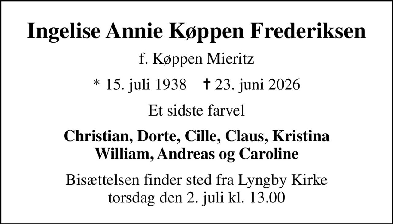 Ingelise Annie Køppen Frederiksen
f. Køppen Mieritz
* 15. juli 1938    ✝ 23. juni 2026
Et sidste farvel
Christian, Dorte, Cille, Claus, Kristina William, Andreas og Caroline
Bisættelsen finder sted fra Lyngby Kirke  torsdag den 2. juli kl. 13.00