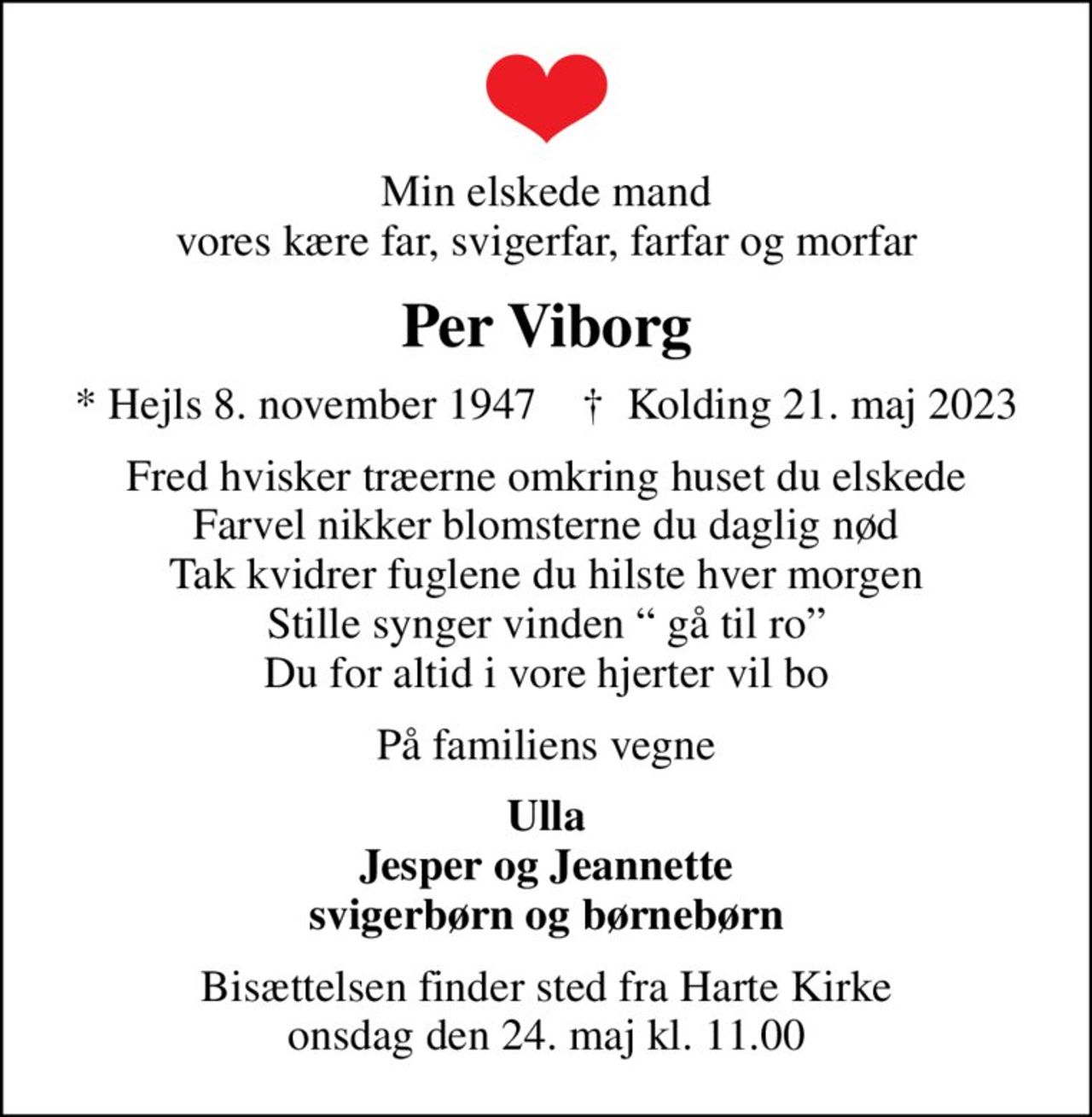 Min elskede mand vores kære far, svigerfar, farfar og morfar
Per Viborg
* Hejls 8. november 1947    ✝ Kolding 21. maj 2023
Fred hvisker træerne omkring huset du elskede Farvel nikker blomsterne du daglig nød Tak kvidrer fuglene du hilste hver morgen Stille synger vinden  gå til ro Du for altid i vore hjerter vil bo
På familiens vegne
Ulla Jesper og Jeannette svigerbørn og børnebørn
Bisættelsen finder sted fra Harte Kirke  onsdag den 24. maj kl. 11.00
