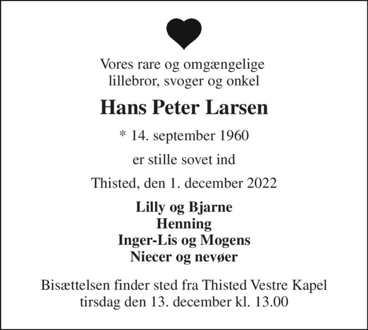 Vores rare og omgængelige  lillebror, svoger og onkel 
Hans Peter Larsen 
*​ 14. september 1960 
er stille sovet ind 
Thisted, den 1. december 2022 
Lilly og Bjarne Henning Inger-Lis og Mogens Niecer og nevøer 
Bisættelsen​ finder sted fra Thisted Vestre Kapel​ tirsdag den 13. december​ kl. 13.00