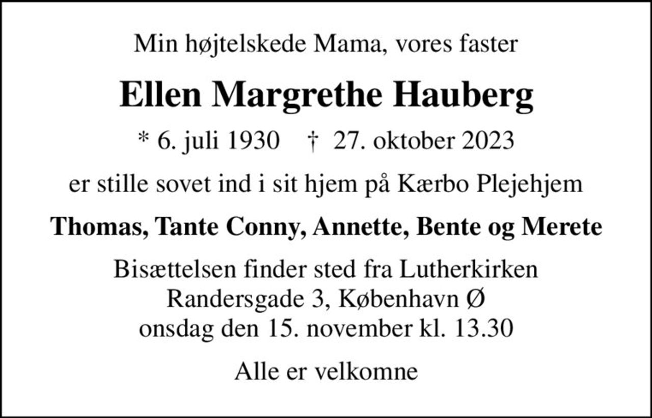 Min højtelskede Mama, vores faster
Ellen Margrethe Hauberg
* 6. juli 1930    ✝ 27. oktober 2023
er stille sovet ind i sit hjem på Kærbo Plejehjem
Thomas, Tante Conny, Annette, Bente og Merete
Bisættelsen finder sted fra Lutherkirken Randersgade 3, København Ø onsdag den 15. november kl. 13.30
Alle er velkomne