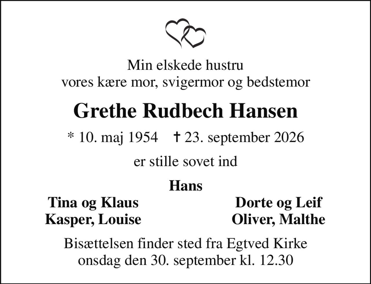 Min elskede hustru vores kære mor, svigermor og bedstemor
Grethe Rudbech Hansen
* 10. maj 1954    ✝ 23. september 2026
er stille sovet ind
Hans
Tina og Klaus
Dorte og Leif
Kasper, Louise
Oliver, Malthe
Bisættelsen finder sted fra Egtved Kirke  onsdag den 30. september kl. 12.30