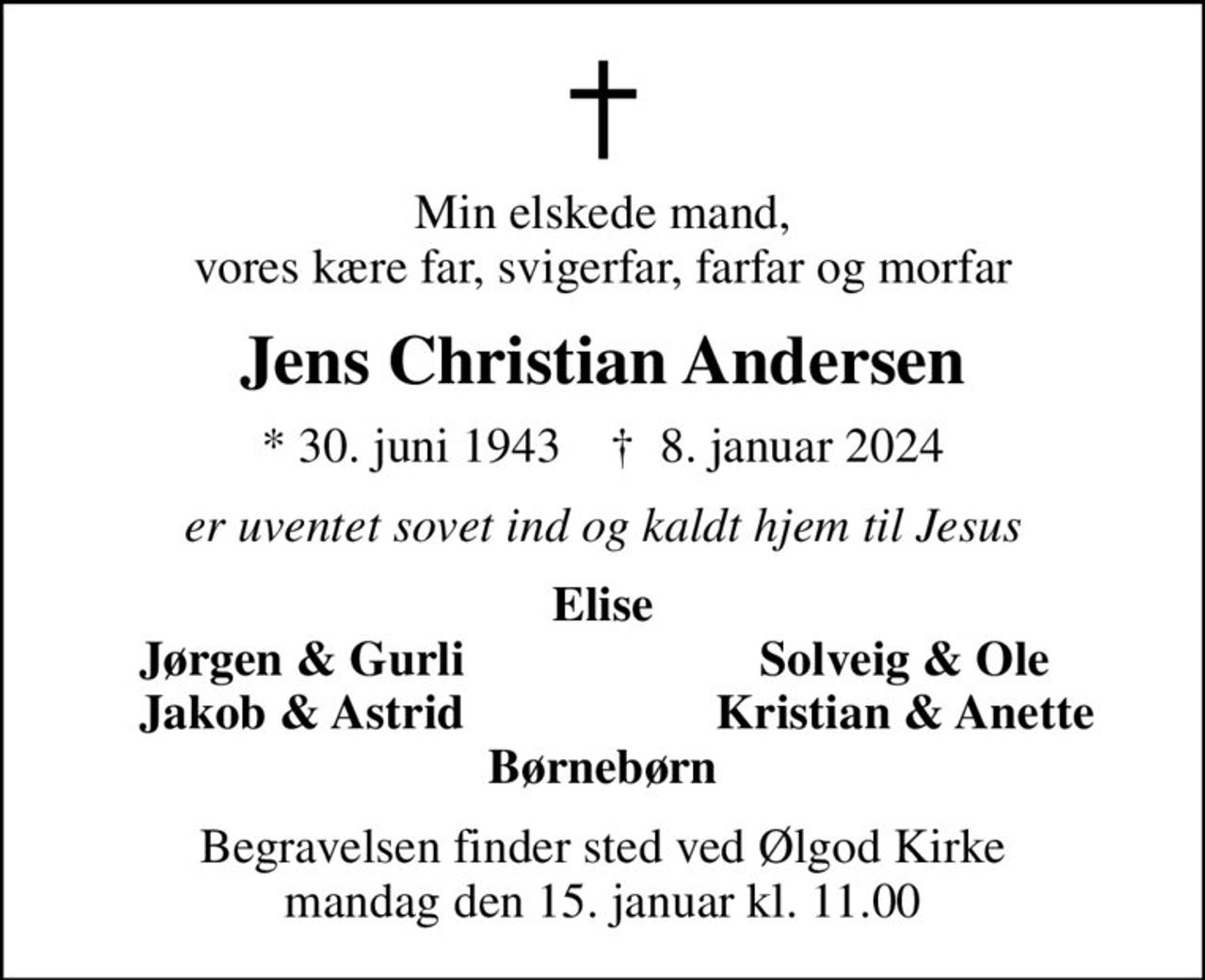 Min elskede mand, vores kære far, svigerfar, farfar og morfar
Jens Christian Andersen
* 30. juni 1943    ✝ 8. januar 2024
er uventet sovet ind og kaldt hjem til Jesus
Elise
Jørgen & Gurli
Solveig & Ole
Jakob & Astrid
Kristian & Anette
Begravelsen finder sted ved Ølgod Kirke  mandag den 15. januar kl. 11.00