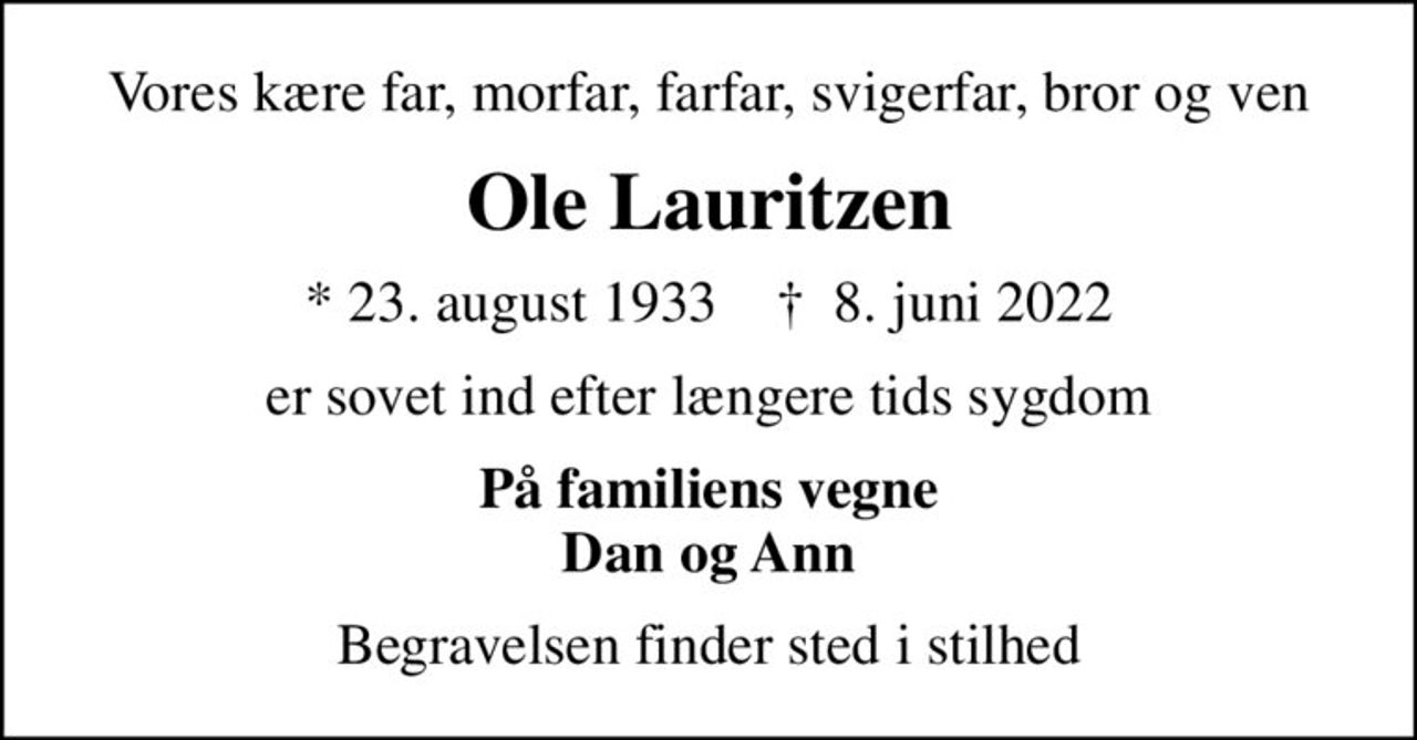 Vores kære far, morfar, farfar, svigerfar, bror og ven
Ole Lauritzen
* 23. august 1933    ✝ 8. juni 2022
er sovet ind efter længere tids sygdom
På familiens vegne Dan og Ann
Begravelsen finder sted i stilhed