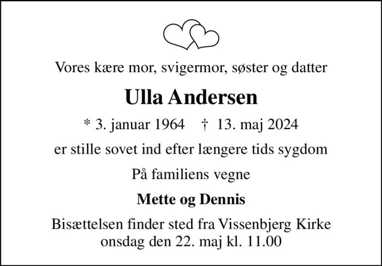 Vores kære mor, svigermor, søster og datter
Ulla Andersen
* 3. januar 1964    ✝ 13. maj 2024
er stille sovet ind efter længere tids sygdom
På familiens vegne
Mette og Dennis
Bisættelsen finder sted fra Vissenbjerg Kirke  onsdag den 22. maj kl. 11.00