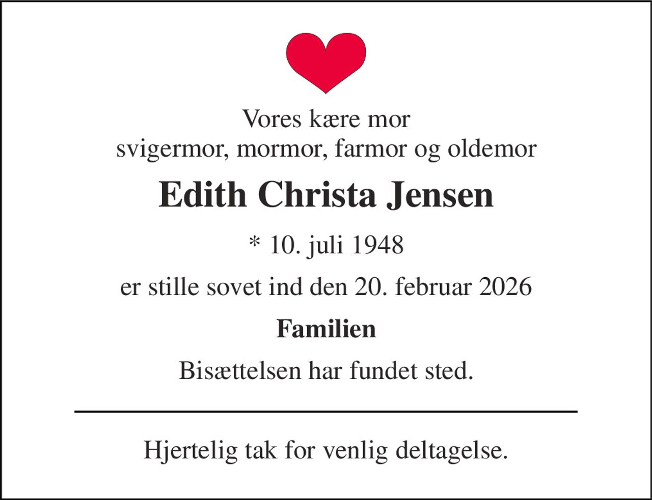 Vores kære mor svigermor, mormor, farmor og oldemor 
Edith Christa Jensen 
* 10. juli 1948 
er stille sovet ind den 20. februar 2026 
Familien 
Bisættelsen har fundet sted. 
Hjertelig tak for venlig deltagelse.