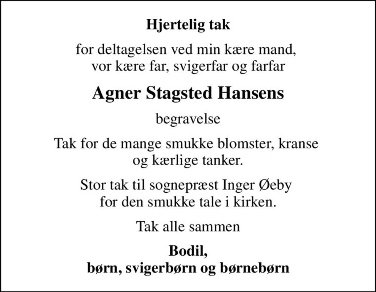Hjertelig tak
for deltagelsen ved min kære mand,  vor kære far, svigerfar og farfar
Agner Stagsted Hansens
begravelse
Tak for de mange smukke blomster, kranse  og kærlige tanker.
Stor tak til sognepræst Inger Øeby  for den smukke tale i kirken.
Tak alle sammen
Bodil, børn, svigerbørn og børnebørn