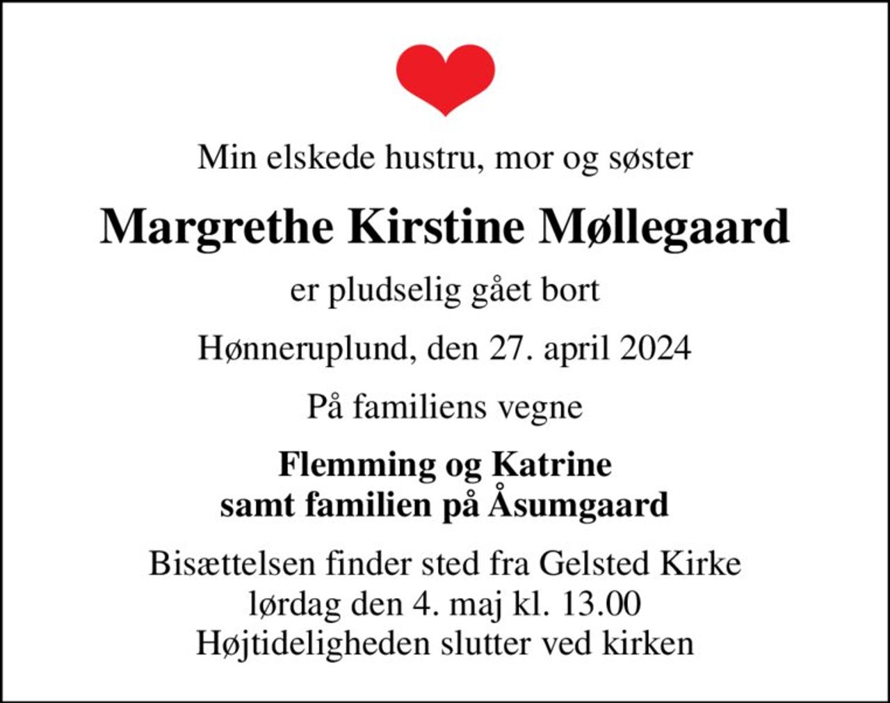Min elskede hustru, mor og søster
Margrethe Kirstine Møllegaard
er pludselig gået bort
Hønneruplund, den 27. april 2024
På familiens vegne
Flemming og Katrine samt familien på Åsumgaard
Bisættelsen finder sted fra Gelsted Kirke  lørdag den 4. maj kl. 13.00  Højtideligheden slutter ved kirken
