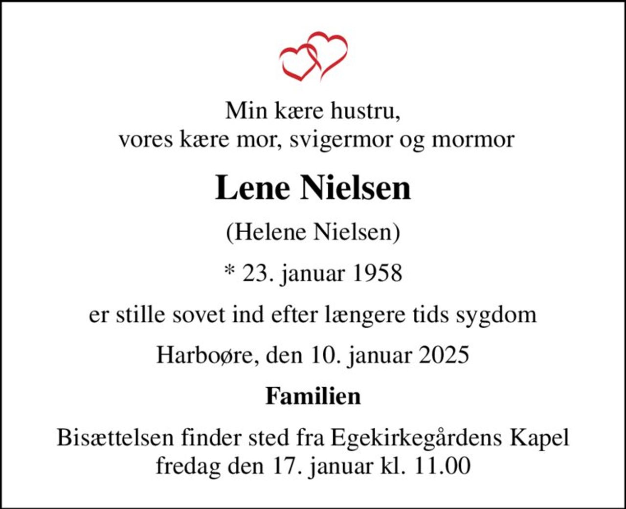 Min kære hustru,  vores kære mor, svigermor og mormor
Lene Nielsen
(Helene Nielsen)
* 23. januar 1958
er stille sovet ind efter længere tids sygdom
Harboøre, den 10. januar 2025
Familien
Bisættelsen finder sted fra Egekirkegårdens Kapel  fredag den 17. januar kl. 11.00
