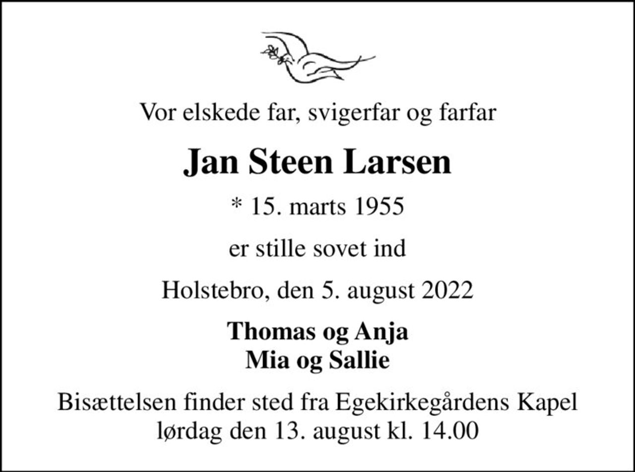 Vor elskede far, svigerfar og farfar
Jan Steen Larsen
* 15. marts 1955
er stille sovet ind
Holstebro, den 5. august 2022
Thomas og Anja Mia og Sallie
Bisættelsen finder sted fra Egekirkegårdens Kapel  lørdag den 13. august kl. 14.00