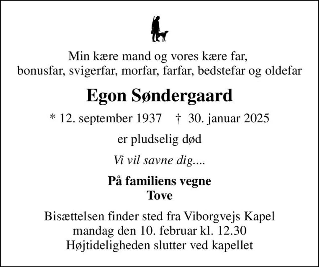 Min kære mand og vores kære far,  bonusfar, svigerfar, morfar, farfar, bedstefar og oldefar
Egon Søndergaard
* 12. september 1937    ✝ 30. januar 2025
er pludselig død
Vi vil savne dig....
På familiens vegne Tove
Bisættelsen finder sted fra Viborgvejs Kapel  mandag den 10. februar kl. 12.30  Højtideligheden slutter ved kapellet