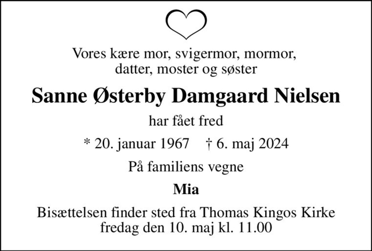 Vores kære mor, svigermor, mormor,  datter, moster og søster
Sanne Østerby Damgaard Nielsen
har fået fred
* 20. januar 1967    ✝ 6. maj 2024
På familiens vegne
Mia
Bisættelsen finder sted fra Thomas Kingos Kirke  fredag den 10. maj kl. 11.00
