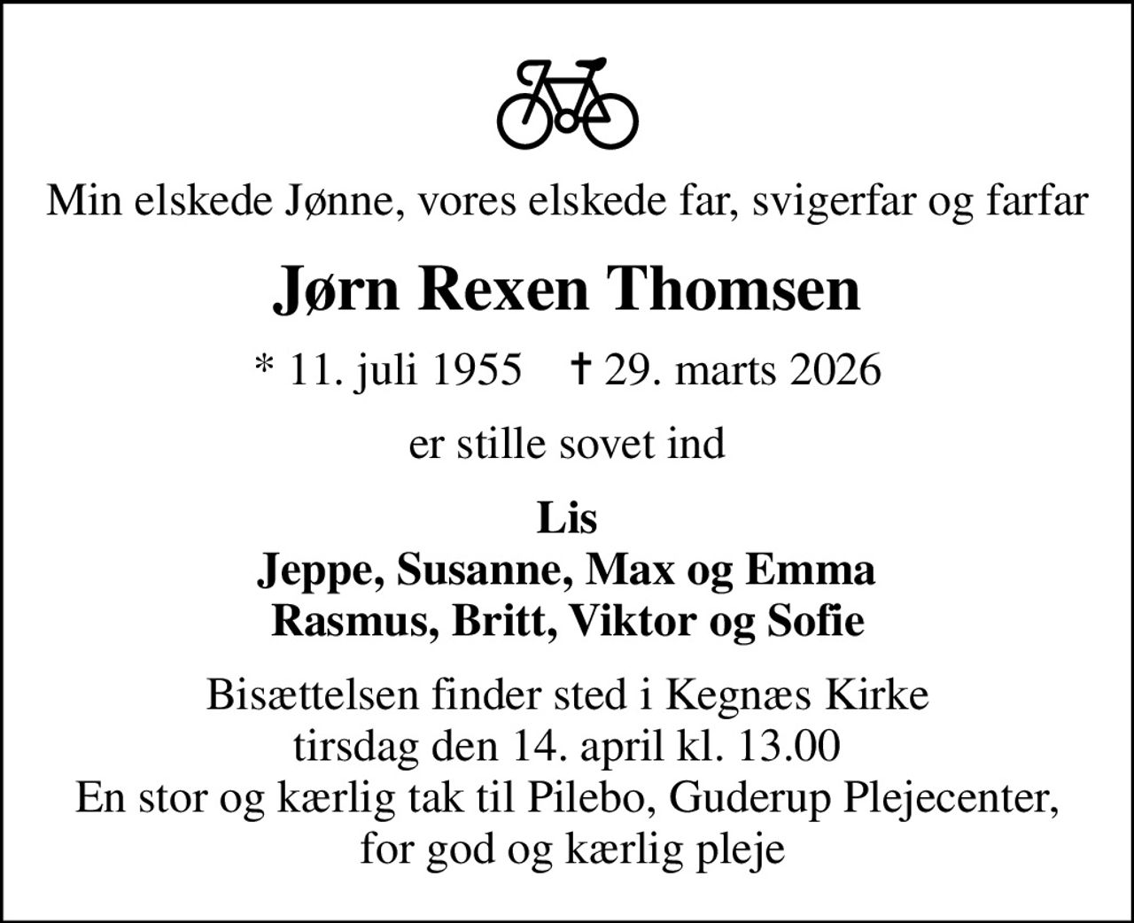 Min elskede Jønne, vores elskede far, svigerfar og farfar
Jørn Rexen Thomsen
* 11. juli 1955    ✝ 29. marts 2026
er stille sovet ind
Lis Jeppe, Susanne, Max og Emma Rasmus, Britt, Viktor og Sofie
Bisættelsen finder sted i Kegnæs Kirke  tirsdag den 14. april kl. 13.00  En stor og kærlig tak til Pilebo, Guderup Plejecenter,  for god og kærlig pleje