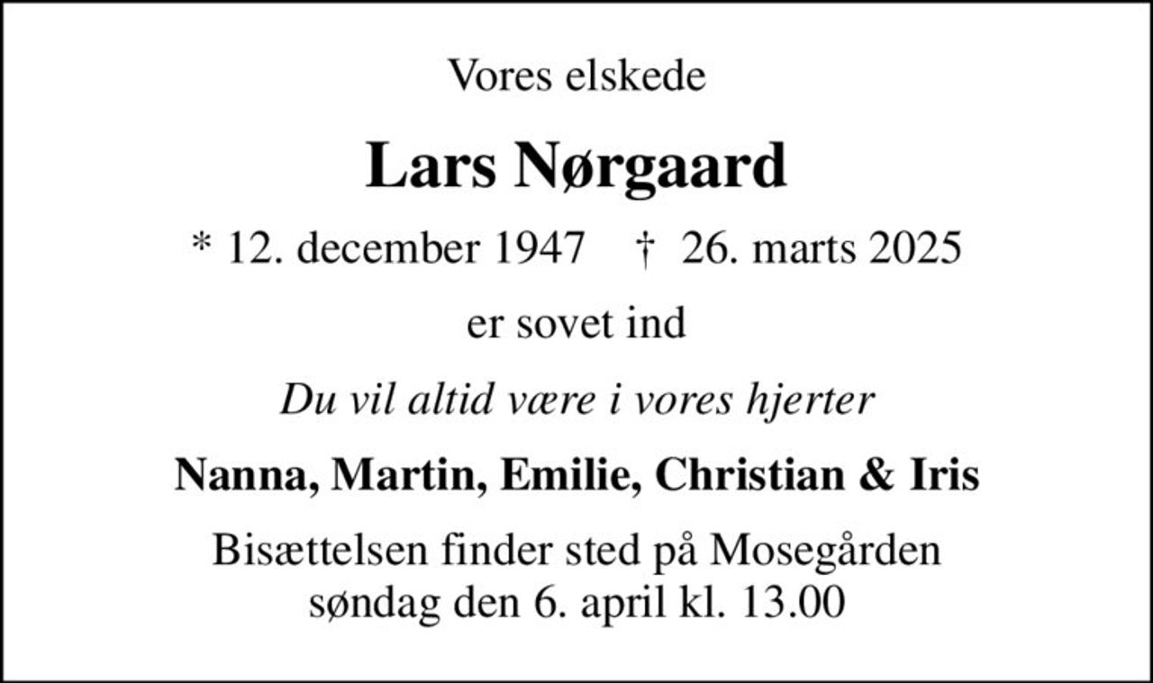 Vores elskede
Lars Nørgaard
* 12. december 1947    ✝ 26. marts 2025
er sovet ind
Du vil altid være i vores hjerter
Nanna, Martin, Emilie, Christian & Iris
Bisættelsen finder sted på Mosegården søndag den 6. april kl. 13.00