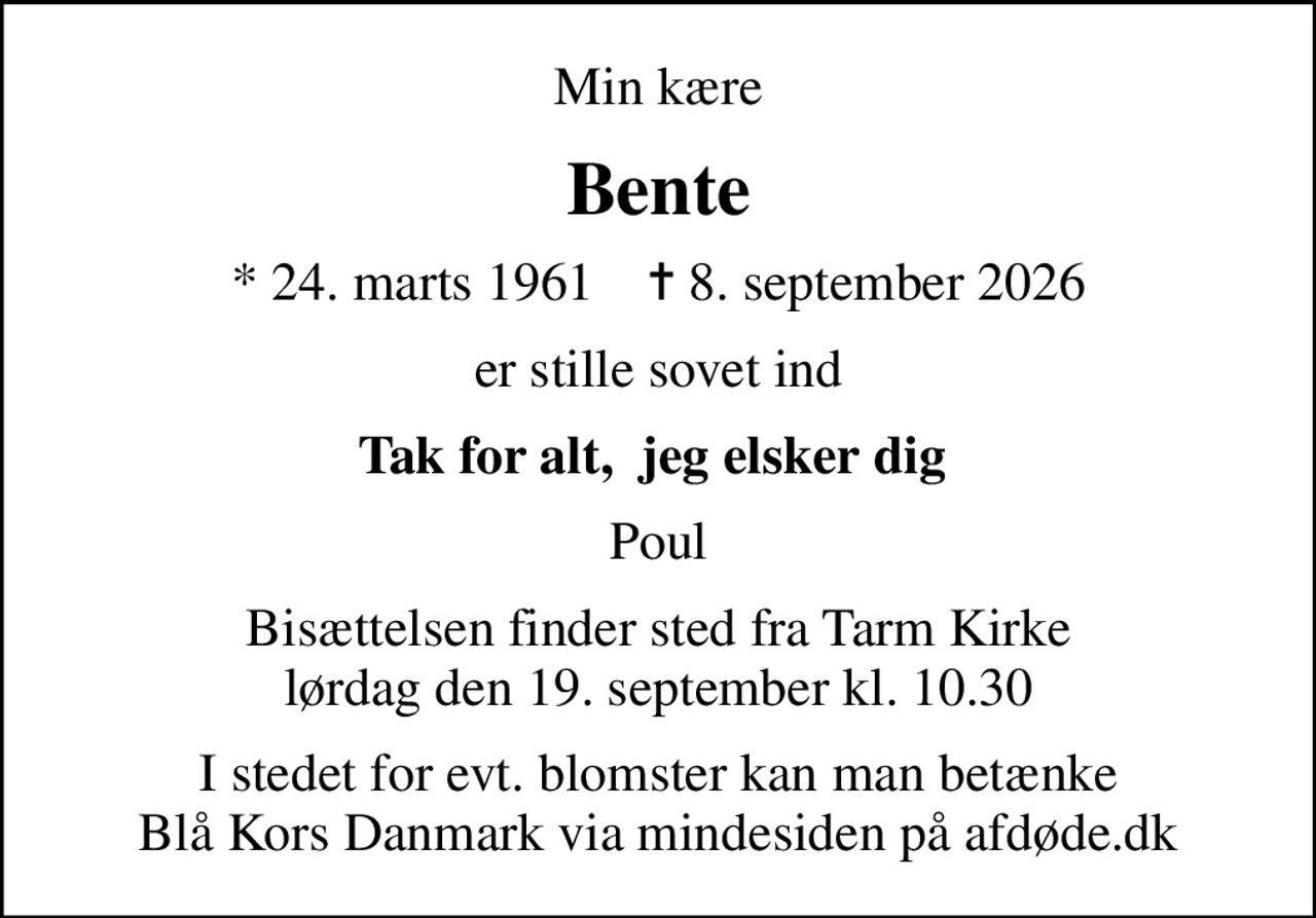 Min kære
Bente
* 24. marts 1961    ✝ 8. september 2026
er stille sovet ind
Tak for alt,  jeg elsker dig 
Poul
Bisættelsen finder sted fra Tarm Kirke  lørdag den 19. september kl. 10.30 
I stedet for evt. blomster kan man betænke
					Blå Kors Danmark via mindesiden på afdøde.dk