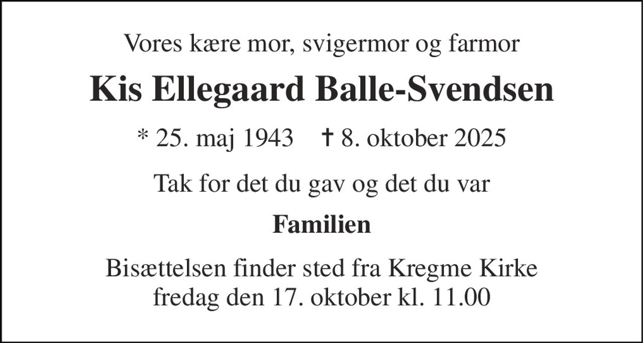 Vores kære mor, svigermor og farmor 
Kis Ellegaard Balle-Svendsen 
*​ 25. maj 1943​    ✝​ 8. oktober 2025 
Tak for det du gav og det du var 
Familien 
Bisættelsen​ finder sted fra Kregme Kirke​ fredag den 17. oktober​ kl. 11.00