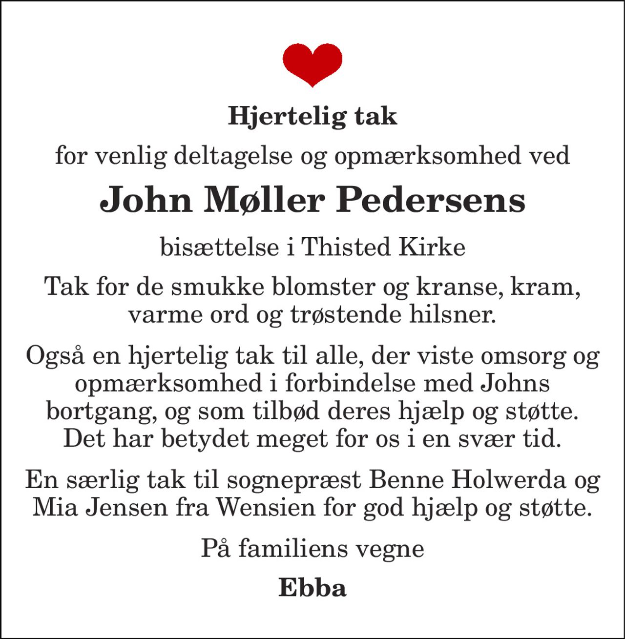 Hjertelig tak 
for venlig deltagelse og opmærksomhed ved 
John Møller Pedersens 
bisættelse i Thisted Kirke 
Tak for de smukke blomster og kranse, kram, varme ord og trøstende hilsner. 
Også en hjertelig tak til alle, der viste omsorg og opmærksomhed i forbindelse med Johns bortgang, og som tilbød deres hjælp og støtte. Det har betydet meget for os i en svær tid. 
En særlig tak til sognepræst Benne Holwerda og Mia Jensen fra Wensien for god hjælp og støtte. 
På familiens vegne 
Ebba