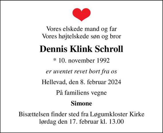 Vores elskede mand og far Vores højtelskede søn og bror
Dennis Klink Schroll
* 10. november 1992
er uventet revet bort fra os
Hellevad, den 8. februar 2024
På familiens vegne
Simone
Bisættelsen finder sted fra Løgumkloster Kirke  lørdag den 17. februar kl. 13.00