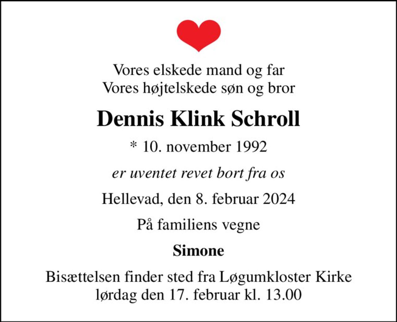 Vores elskede mand og far Vores højtelskede søn og bror
Dennis Klink Schroll
* 10. november 1992
er uventet revet bort fra os
Hellevad, den 8. februar 2024
På familiens vegne
Simone
Bisættelsen finder sted fra Løgumkloster Kirke  lørdag den 17. februar kl. 13.00