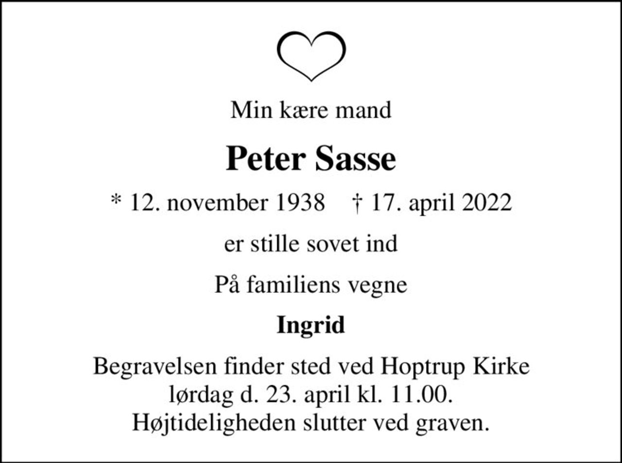 Min kære mand
Peter Sasse
* 12. november 1938    ✝ 17. april 2022
er stille sovet ind
På familiens vegne
Ingrid
Begravelsen finder sted ved Hoptrup Kirke lørdag d. 23. april kl. 11.00. Højtideligheden slutter ved graven.