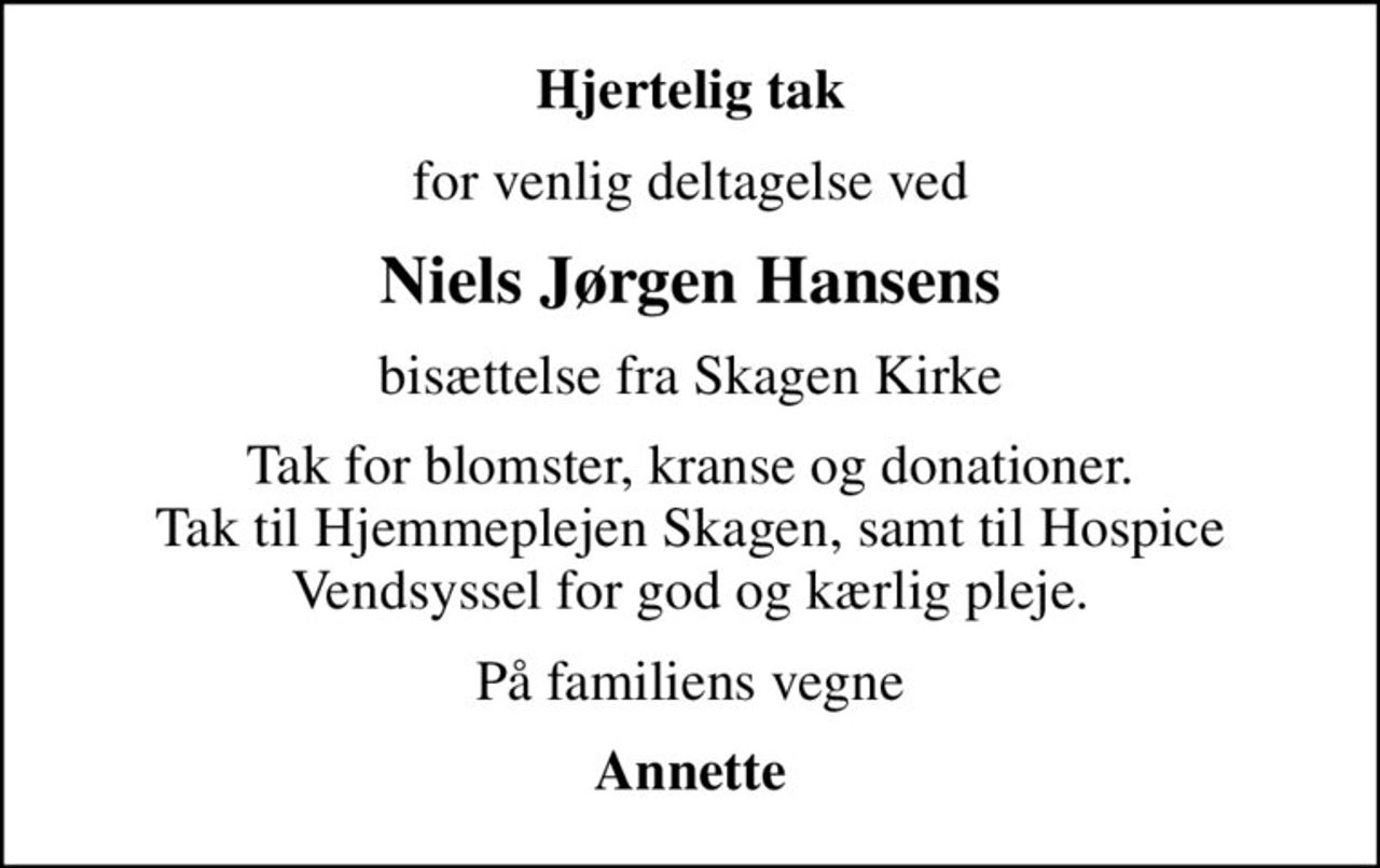 Hjertelig tak
for venlig deltagelse ved
Niels Jørgen Hansens
bisættelse fra Skagen Kirke
Tak for blomster, kranse og donationer. Tak til Hjemmeplejen Skagen, samt til Hospice Vendsyssel for god og kærlig pleje.
På familiens vegne
Annette