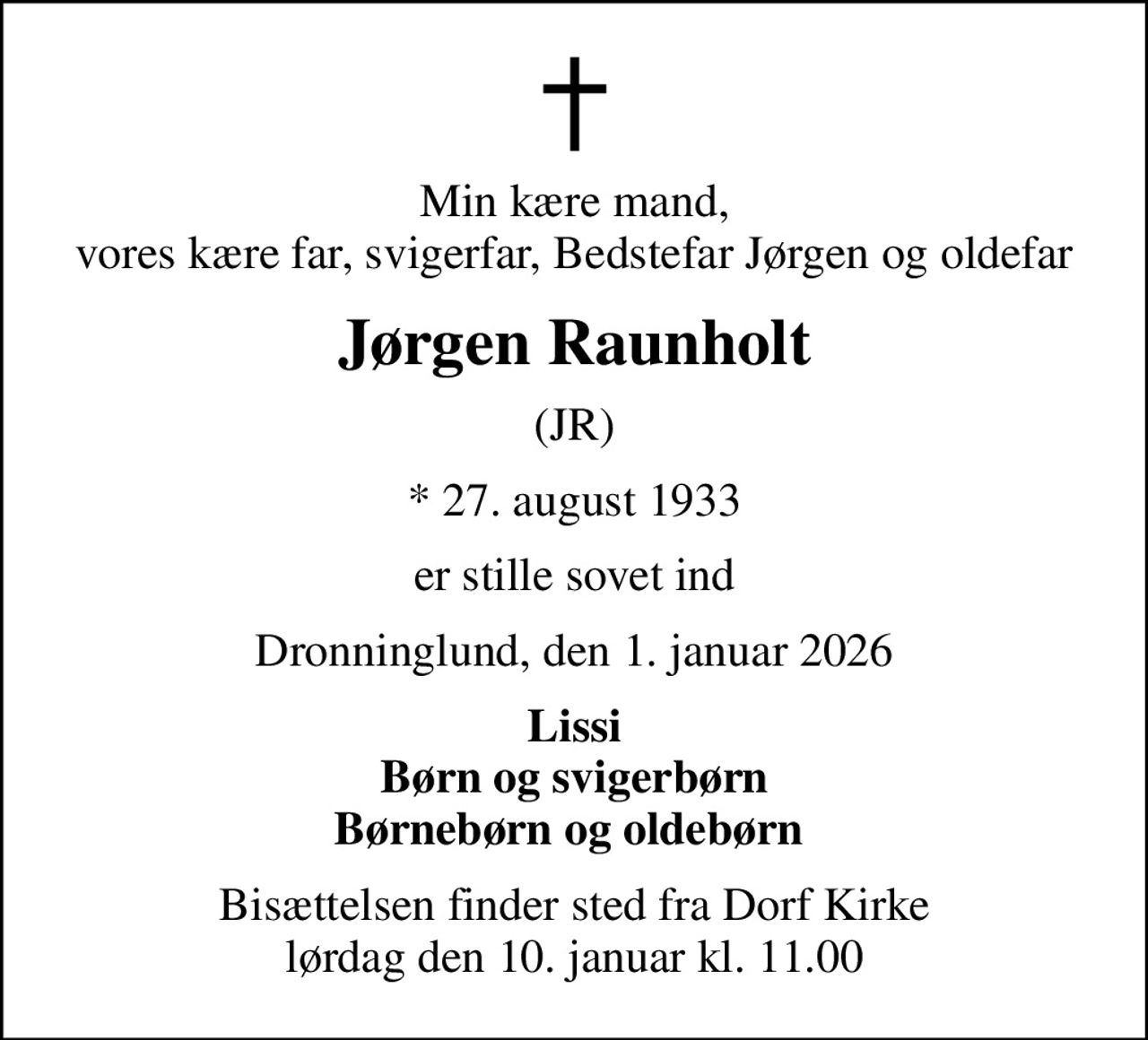 Min kære mand, vores kære far, svigerfar, Bedstefar Jørgen og oldefar
Jørgen Raunholt
(JR)
* 27. august 1933
er stille sovet ind
Dronninglund, den 1. januar 2026
Lissi Børn og svigerbørn Børnebørn og oldebørn 
Bisættelsen finder sted fra Dorf Kirke  lørdag den 10. januar kl. 11.00