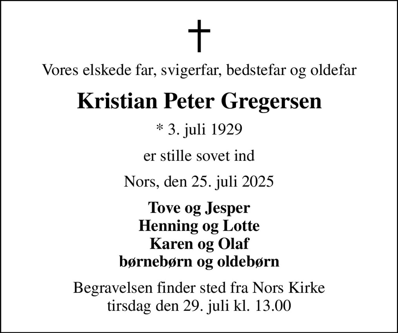 Vores elskede far, svigerfar, bedstefar og oldefar
Kristian Peter Gregersen
* 3. juli 1929
er stille sovet ind
Nors, den 25. juli 2025
Tove og Jesper Henning og Lotte Karen og Olaf børnebørn og oldebørn
Begravelsen finder sted fra Nors Kirke  tirsdag den 29. juli kl. 13.00