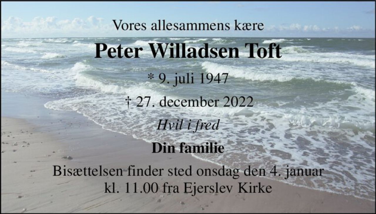 Vores allesammens kære 
Peter Willadsen Toft 
*​ 9. juli 1947​ 
† 27. december 2022 
Hvil i fred 
Din familie 
Bisættelsen​ finder sted onsdag den 4. januar​ kl. 11.00 fra Ejerslev Kirke