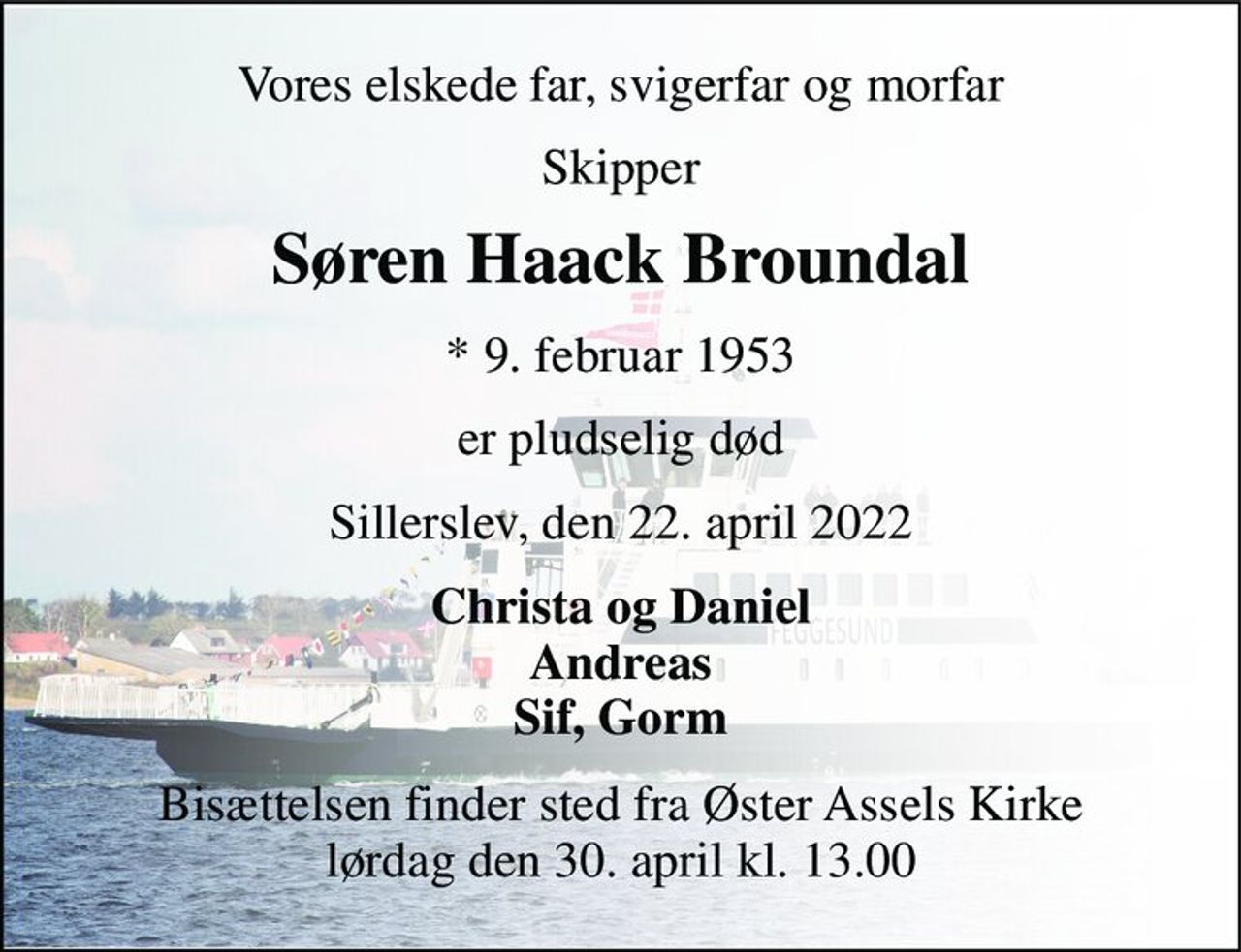 Vores elskede far, svigerfar og morfar 
Skipper 
Søren Haack Broundal 
*​ 9. februar 1953 
er pludselig død 
Sillerslev, den 22. april 2022 
Christa og Daniel Andreas Sif, Gorm 
Bisættelsen​ finder sted fra Øster Assels Kirke​ lørdag den 30. april​ kl. 13.00