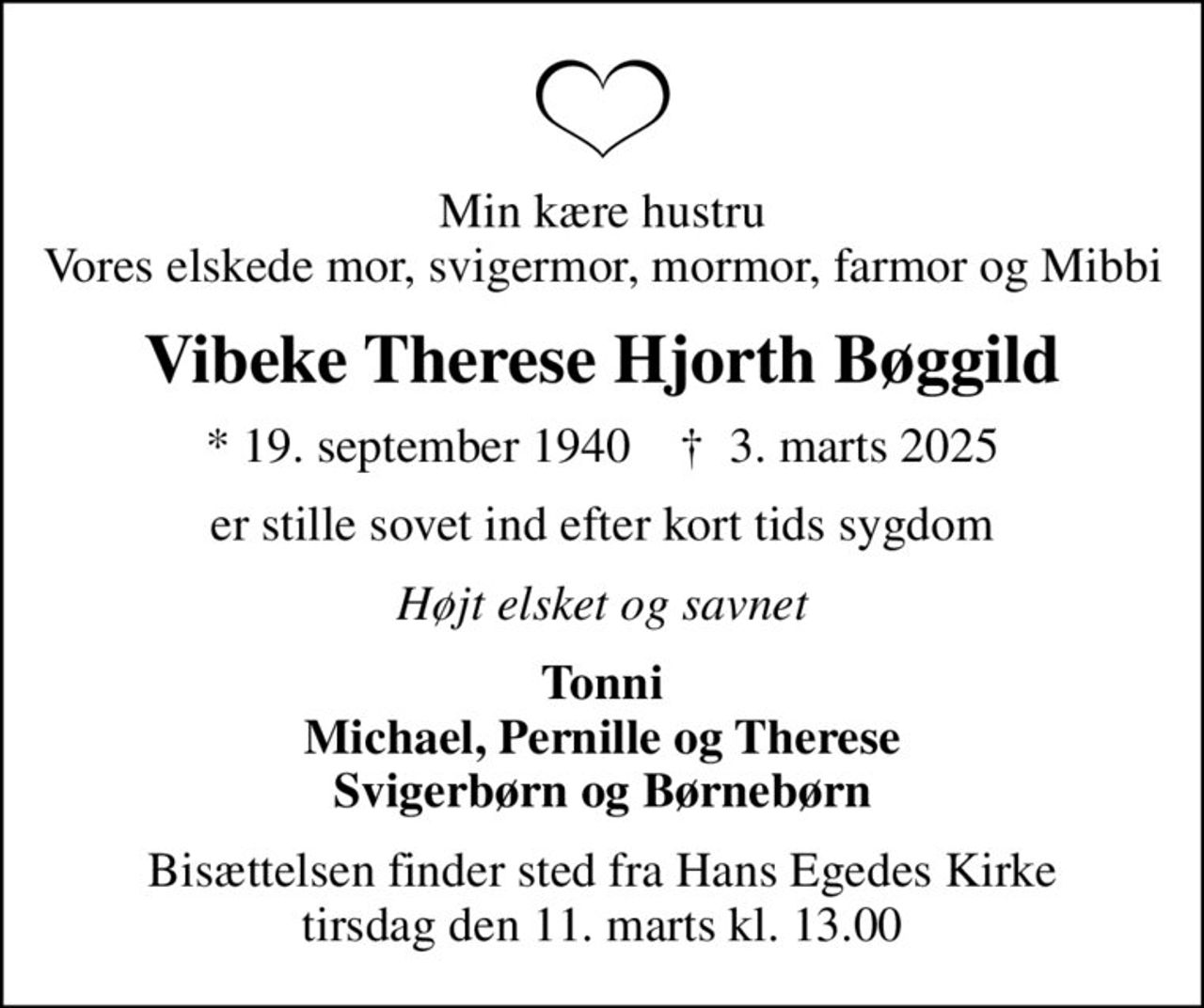 Min kære hustru Vores elskede mor, svigermor, mormor, farmor og Mibbi
Vibeke Therese Hjorth Bøggild
* 19. september 1940    ✝ 3. marts 2025
er stille sovet ind efter kort tids sygdom
Højt elsket og savnet
Tonni Michael, Pernille og Therese Svigerbørn og Børnebørn
Bisættelsen finder sted fra Hans Egedes Kirke  tirsdag den 11. marts kl. 13.00