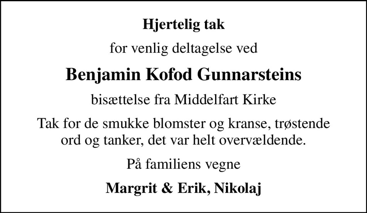 Hjertelig tak
for venlig deltagelse ved
Benjamin Kofod Gunnarsteins
bisættelse fra Middelfart Kirke
Tak for de smukke blomster og kranse, trøstende ord og tanker, det var helt overvældende.
På familiens vegne
Margrit & Erik, Nikolaj