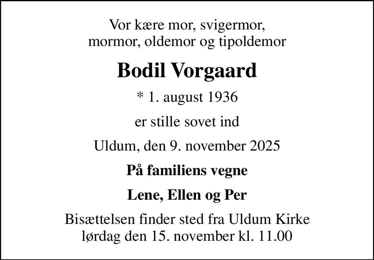 Vor kære mor, svigermor, mormor, oldemor og tipoldemor
Bodil Vorgaard
* 1. august 1936
er stille sovet ind
Uldum, den 9. november 2025
På familiens vegne
Lene, Ellen og Per
Bisættelsen finder sted fra Uldum Kirke  lørdag den 15. november kl. 11.00