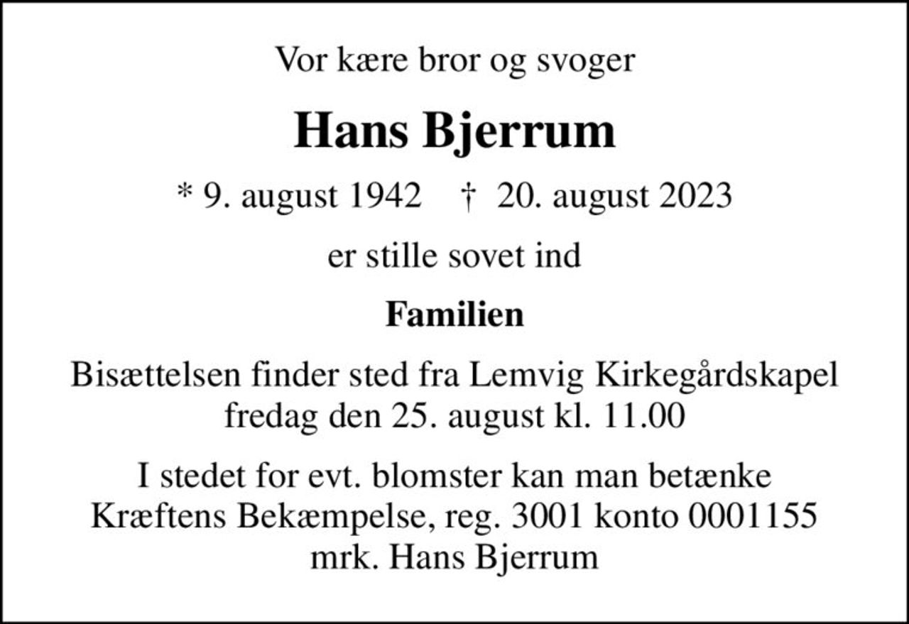 Vor kære bror og svoger
Hans Bjerrum
* 9. august 1942    ✝ 20. august 2023
er stille sovet ind
Familien
Bisættelsen finder sted fra Lemvig Kirkegårdskapel  fredag den 25. august kl. 11.00 
I stedet for evt. blomster kan man betænke
					Kræftens Bekæmpelse reg.3001konto0001155mrk. Hans
					Bjerrum