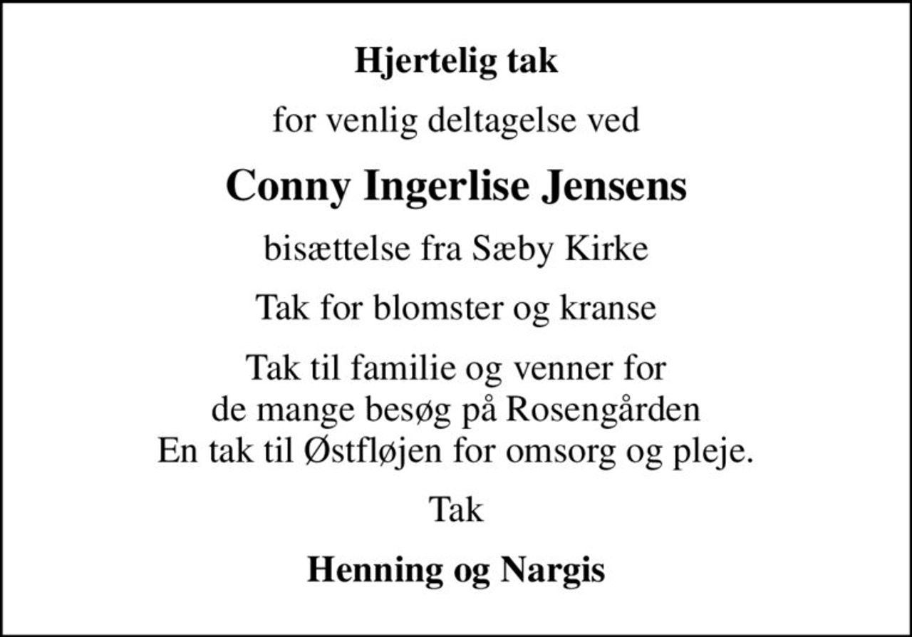 Hjertelig tak
for venlig deltagelse ved
Conny Ingerlise Jensens
bisættelse fra Sæby Kirke
Tak for blomster og kranse
Tak til familie og venner for de mange besøg på Rosengården En tak til Østfløjen for omsorg og pleje.
Tak
Henning og Nargis